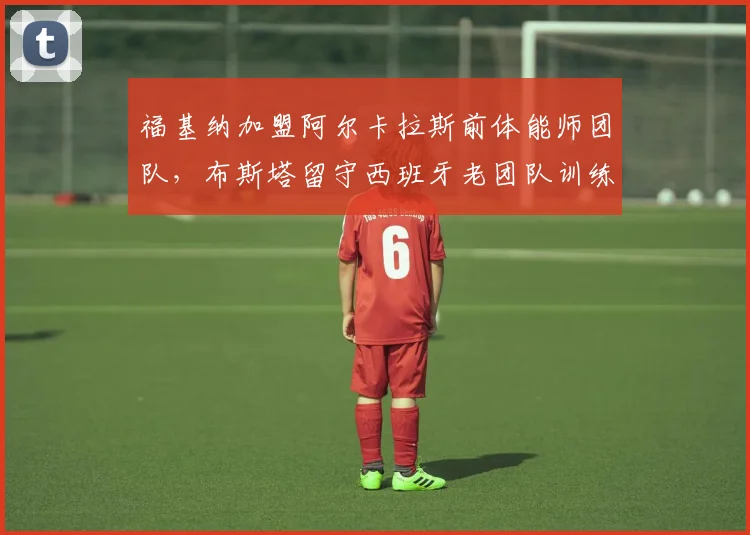 福基纳加盟阿尔卡拉斯前体能师团队,布斯塔留守西班牙老团队训练理念新老对决