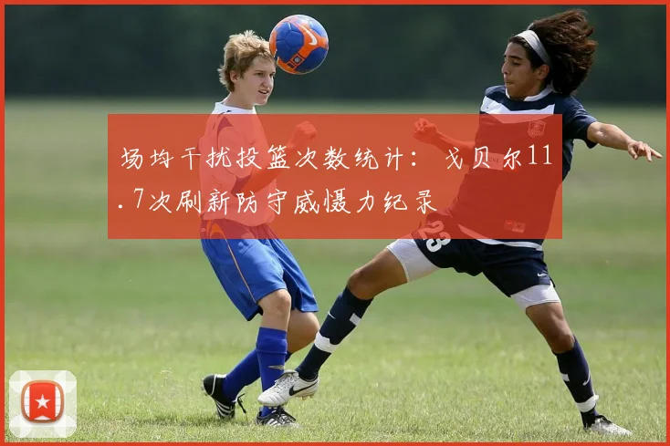 场均干扰投篮次数统计:戈贝尔11.7次刷新防守威慑力纪录