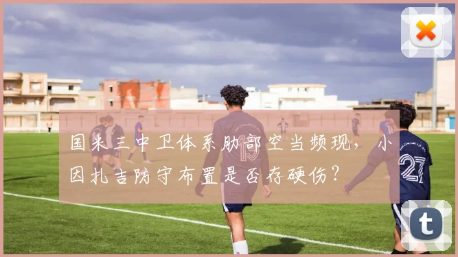 国米三中卫体系肋部空当频现，小因扎吉防守布置是否存硬伤？