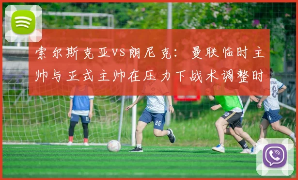 索尔斯克亚vs朗尼克：曼联临时主帅与正式主帅在压力下战术调整时效对比